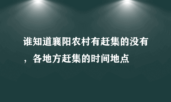 谁知道襄阳农村有赶集的没有，各地方赶集的时间地点