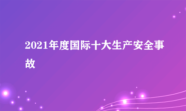 2021年度国际十大生产安全事故