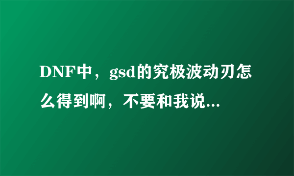 DNF中，gsd的究极波动刃怎么得到啊，不要和我说是把GSD搞死就会掉哦？！