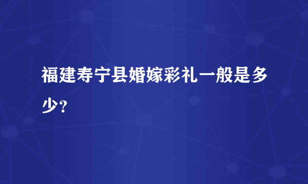 福建寿宁县婚嫁彩礼一般是多少？