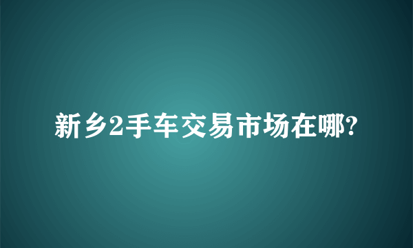 新乡2手车交易市场在哪?