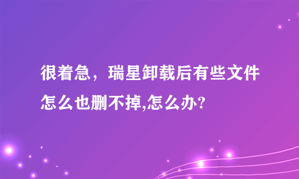 很着急，瑞星卸载后有些文件怎么也删不掉,怎么办?