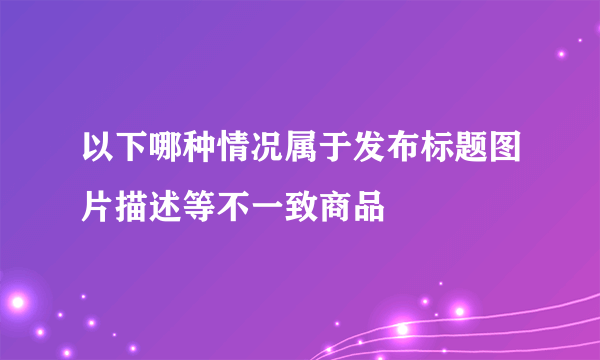 以下哪种情况属于发布标题图片描述等不一致商品