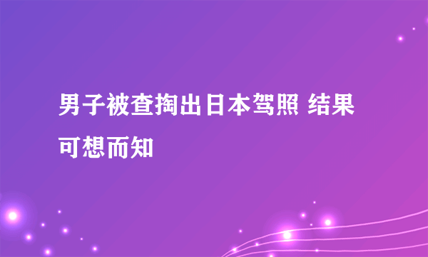 男子被查掏出日本驾照 结果可想而知