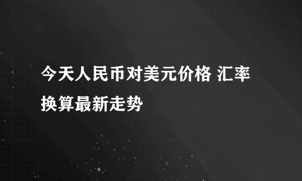 今天人民币对美元价格 汇率换算最新走势