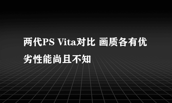 两代PS Vita对比 画质各有优劣性能尚且不知