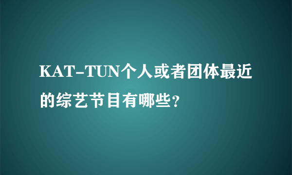 KAT-TUN个人或者团体最近的综艺节目有哪些？