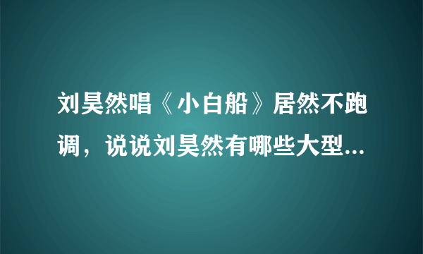 刘昊然唱《小白船》居然不跑调，说说刘昊然有哪些大型跑调现场？