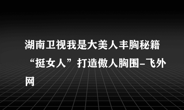 湖南卫视我是大美人丰胸秘籍“挺女人”打造傲人胸围-飞外网