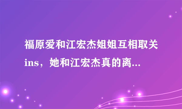 福原爱和江宏杰姐姐互相取关ins，她和江宏杰真的离婚了吗？