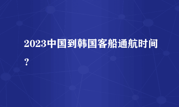 2023中国到韩国客船通航时间？