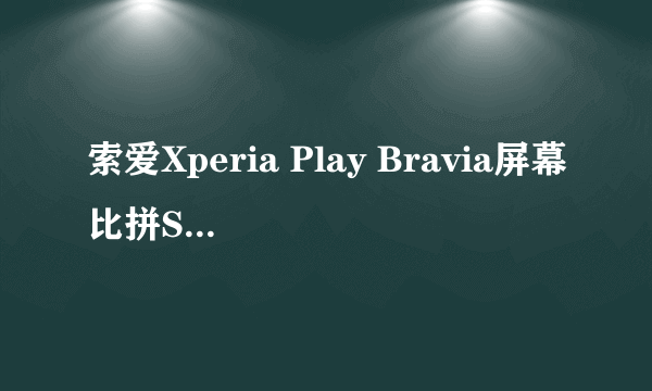 索爱Xperia Play Bravia屏幕比拼Super AMOLED