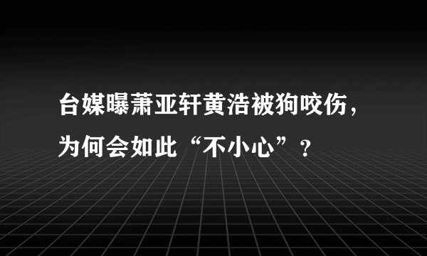 台媒曝萧亚轩黄浩被狗咬伤，为何会如此“不小心”？