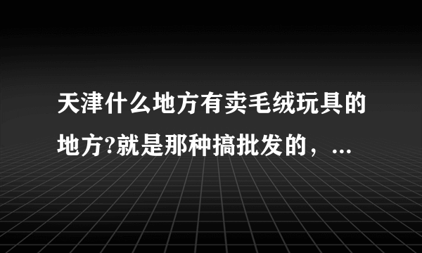 天津什么地方有卖毛绒玩具的地方?就是那种搞批发的，或者说玩具城之类的地方？