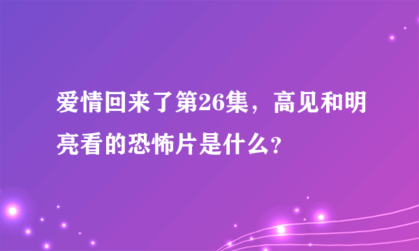 爱情回来了第26集，高见和明亮看的恐怖片是什么？