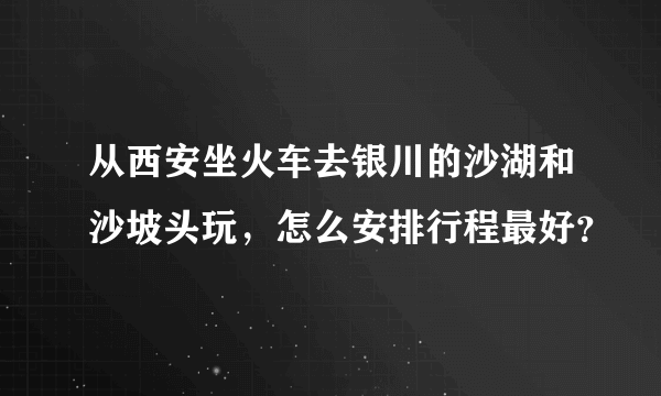 从西安坐火车去银川的沙湖和沙坡头玩，怎么安排行程最好？