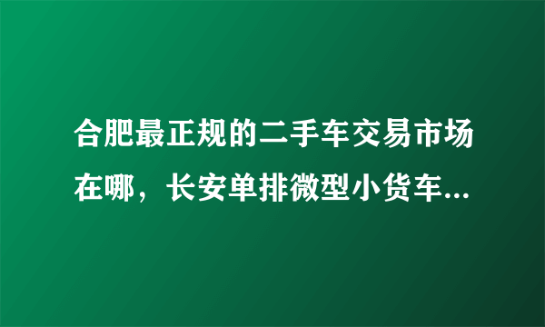 合肥最正规的二手车交易市场在哪，长安单排微型小货车7成新以上的价格要多少？