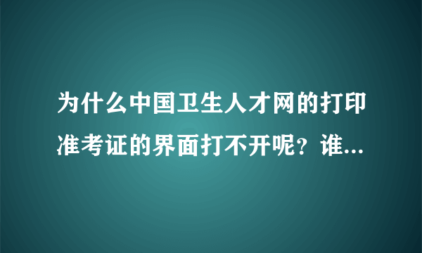 为什么中国卫生人才网的打印准考证的界面打不开呢？谁可以快点告诉我，我真的很急..........