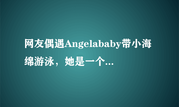 网友偶遇Angelababy带小海绵游泳，她是一个合格的母亲吗？