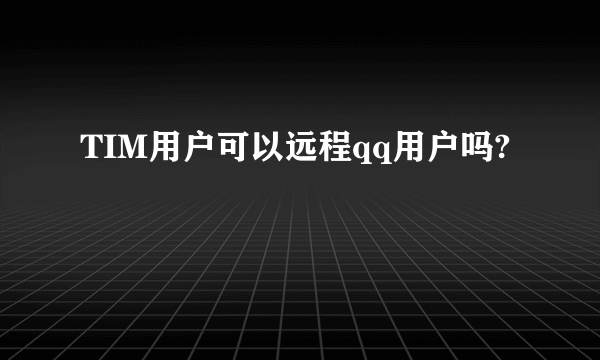 TIM用户可以远程qq用户吗?