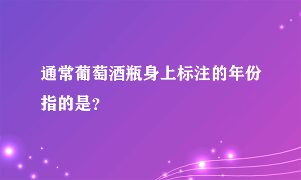 通常葡萄酒瓶身上标注的年份指的是？