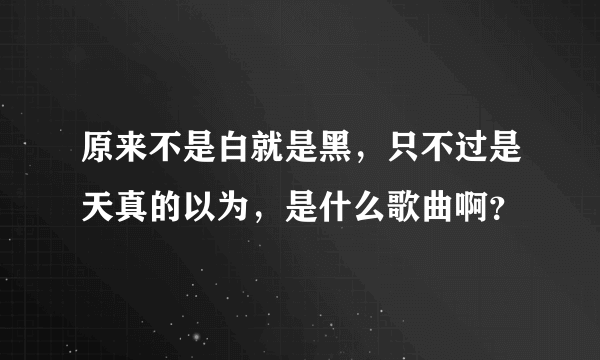 原来不是白就是黑，只不过是天真的以为，是什么歌曲啊？