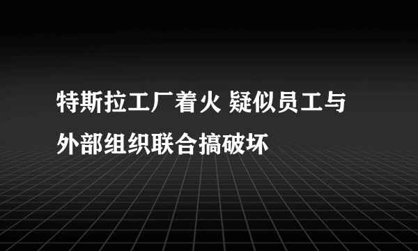 特斯拉工厂着火 疑似员工与外部组织联合搞破坏