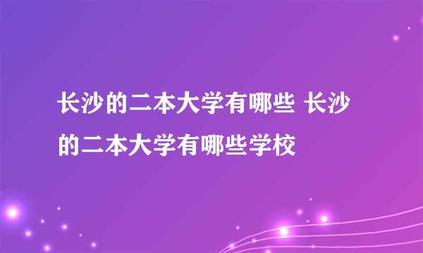 长沙的二本大学有哪些 长沙的二本大学有哪些学校