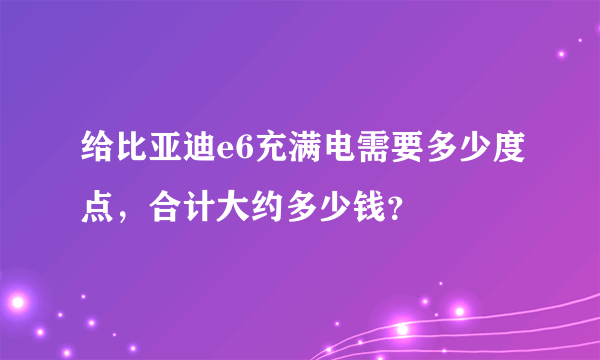 给比亚迪e6充满电需要多少度点，合计大约多少钱？