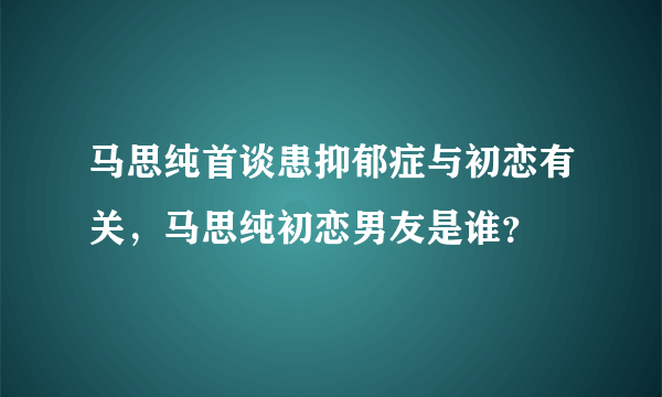 马思纯首谈患抑郁症与初恋有关，马思纯初恋男友是谁？