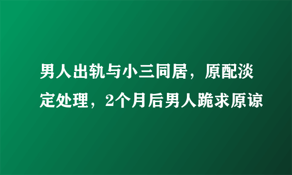 男人出轨与小三同居，原配淡定处理，2个月后男人跪求原谅