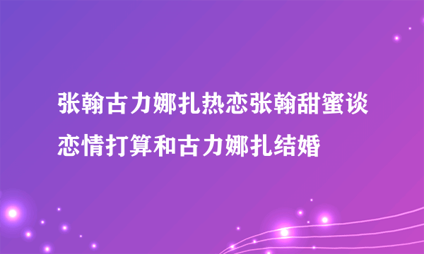 张翰古力娜扎热恋张翰甜蜜谈恋情打算和古力娜扎结婚