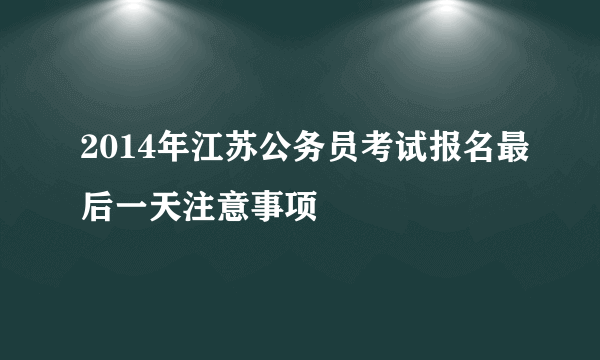 2014年江苏公务员考试报名最后一天注意事项