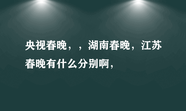 央视春晚，，湖南春晚，江苏春晚有什么分别啊，