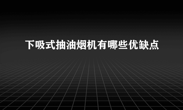 下吸式抽油烟机有哪些优缺点