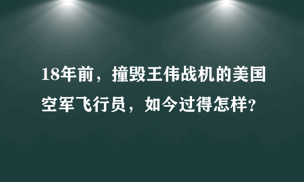 18年前，撞毁王伟战机的美国空军飞行员，如今过得怎样？