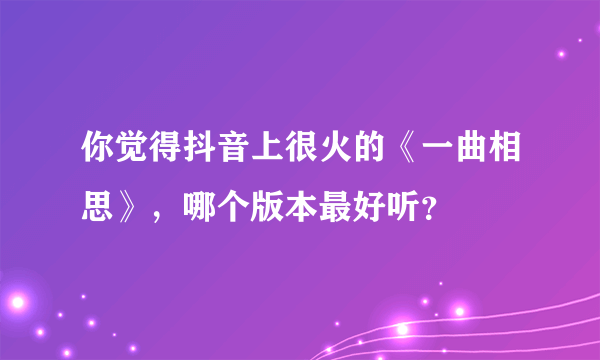 你觉得抖音上很火的《一曲相思》，哪个版本最好听？