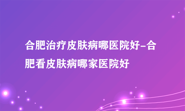 合肥治疗皮肤病哪医院好-合肥看皮肤病哪家医院好