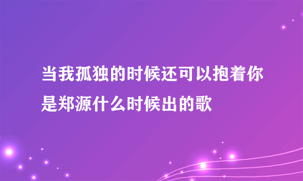 当我孤独的时候还可以抱着你是郑源什么时候出的歌