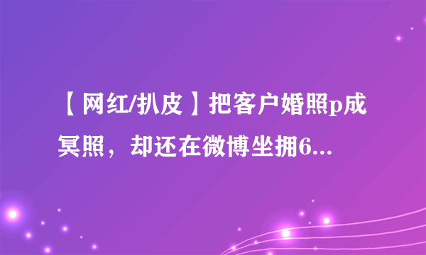 【网红/扒皮】把客户婚照p成冥照，却还在微博坐拥60万粉的网红—当小时