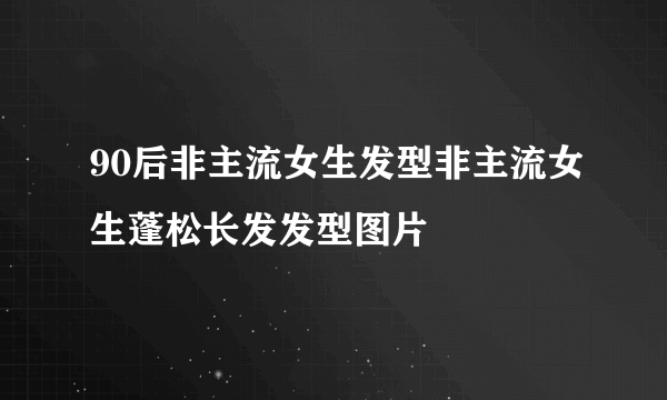 90后非主流女生发型非主流女生蓬松长发发型图片