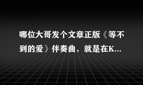 哪位大哥发个文章正版《等不到的爱》伴奏曲，就是在KTV由文章在台上演出的正版原版，不是樊凡的！