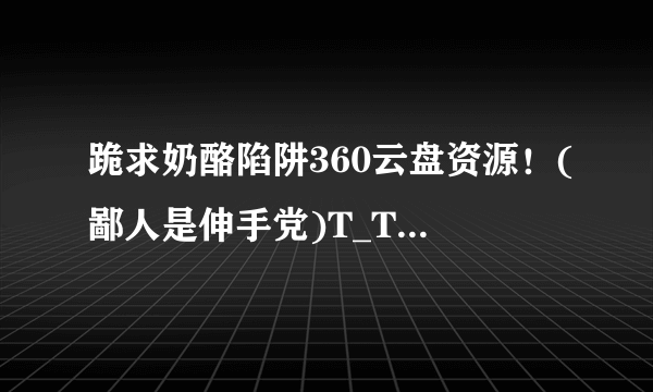 跪求奶酪陷阱360云盘资源！(鄙人是伸手党)T_T跪求→_→*^_^*