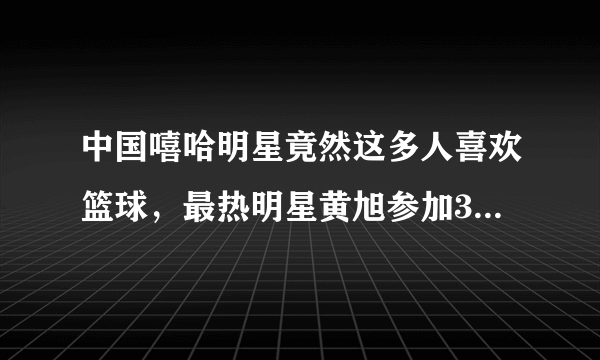 中国嘻哈明星竟然这多人喜欢篮球，最热明星黄旭参加3x3黄金联赛