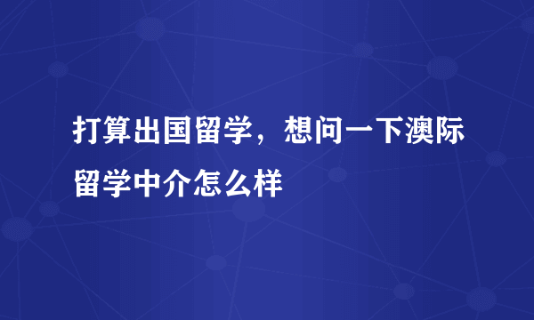 打算出国留学，想问一下澳际留学中介怎么样