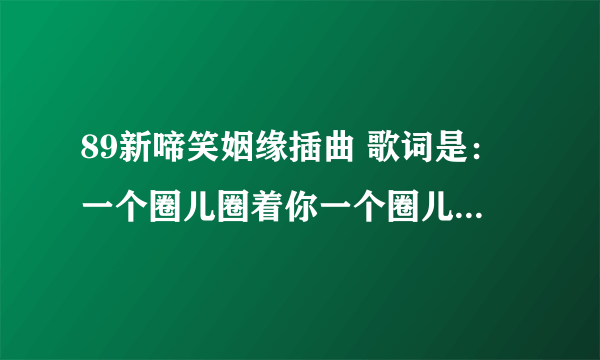 89新啼笑姻缘插曲 歌词是：一个圈儿圈着你一个圈儿圈着我；今生今世不离分。的歌名及谁唱的