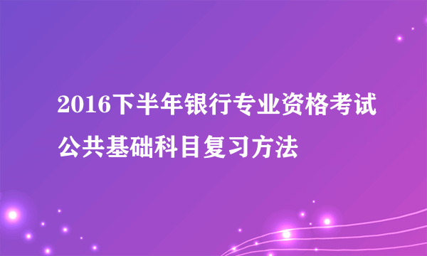 2016下半年银行专业资格考试公共基础科目复习方法