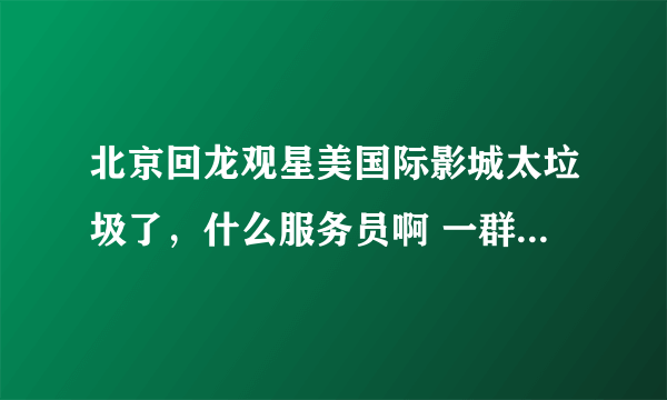 北京回龙观星美国际影城太垃圾了，什么服务员啊 一群垃圾。 星美国际摩卡的用户注意了！！！！！！！！！