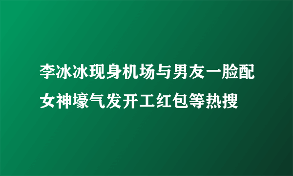 李冰冰现身机场与男友一脸配女神壕气发开工红包等热搜