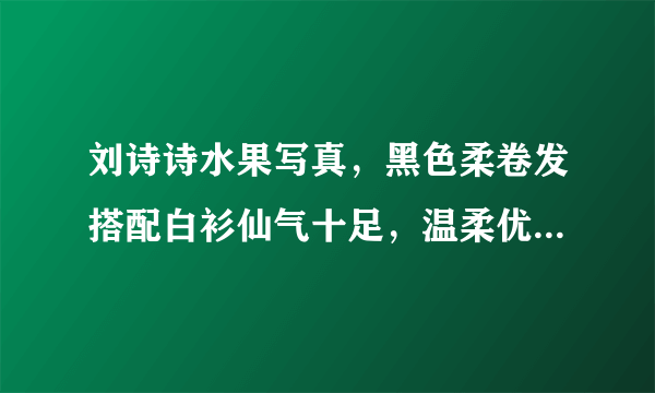 刘诗诗水果写真，黑色柔卷发搭配白衫仙气十足，温柔优雅有多精致？